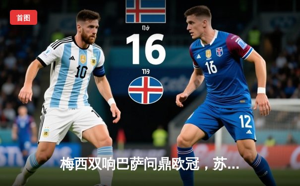 梅西双响巴萨问鼎欧冠，苏神倒钩锁定三冠王伟业